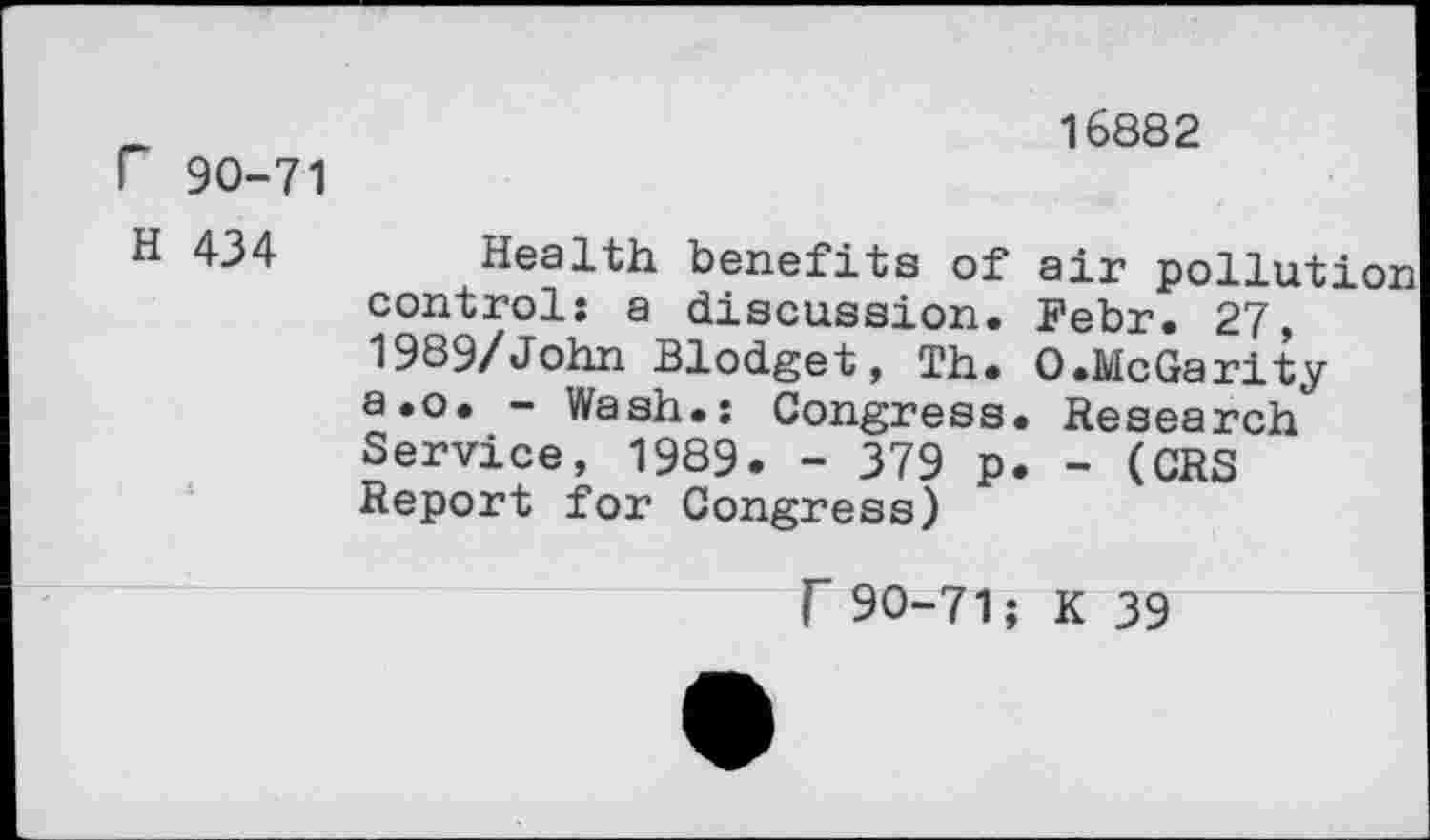 ﻿r 90-71
16882
H 434
air pollu Febr. 27,
Health benefits of control: a discussion.	,
1989/John Blodget, Th. O.McGarity a.o. - Wash.: Congress. Research Service, 1989. - 379 p. - (CRS Report for Congress)
F 90-71; K 39